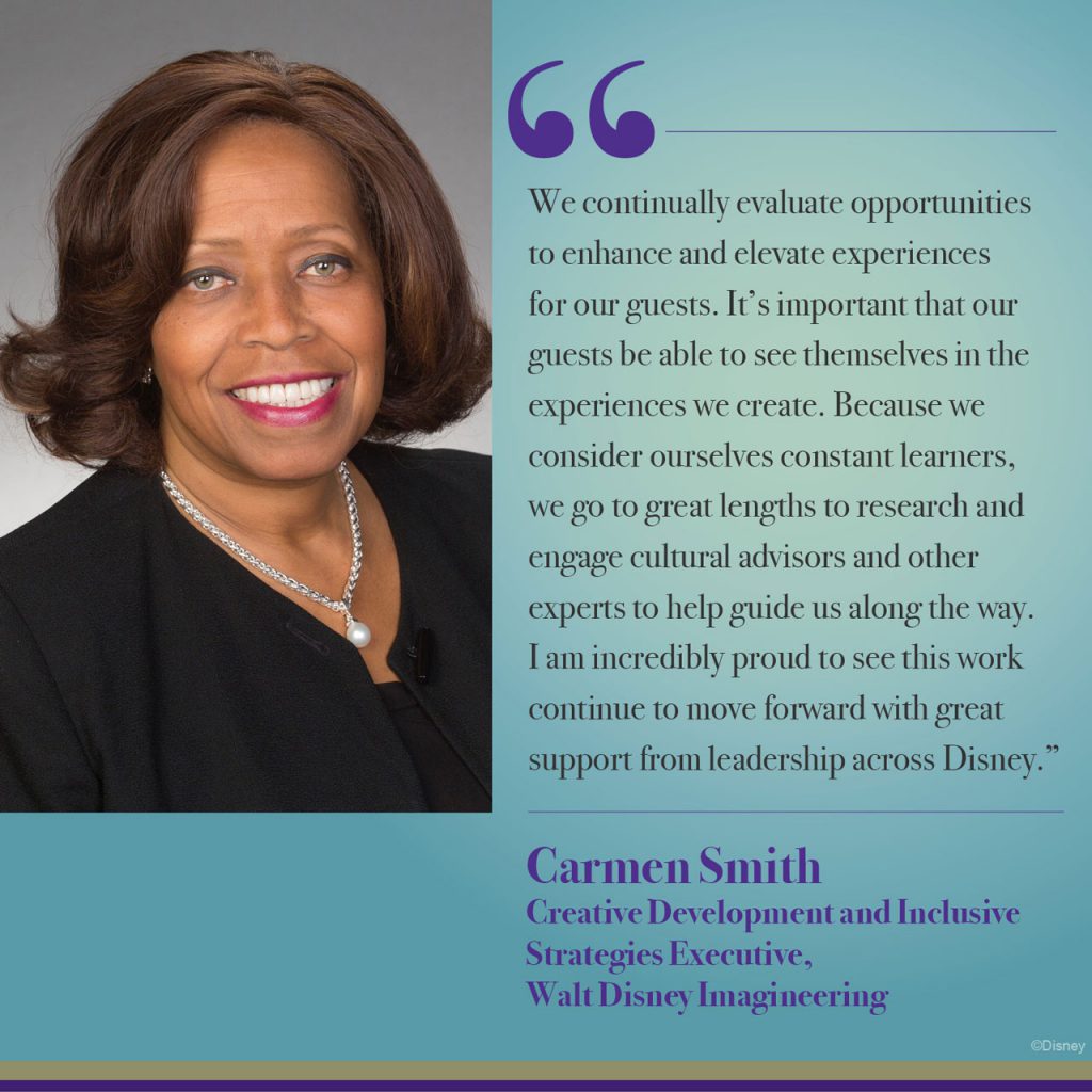 "We continually evaluate opportunities to enhance and elevate experiences for our guests. It's important that our guests be able to see themselves in the experiences we create. Because we consider ourselves constant learners, we go to great lengths to research and engage cultural advisors and other experts to help guide us along the way. I am incredibly proud to see this work continue to move forward with great support from leadership across Disney." - Carmen Smith